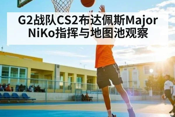 G2战队CS2布达佩斯Major NiKo指挥与地图池观察